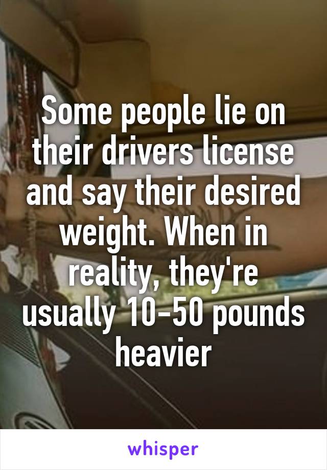 Some people lie on their drivers license and say their desired weight. When in reality, they're usually 10-50 pounds heavier