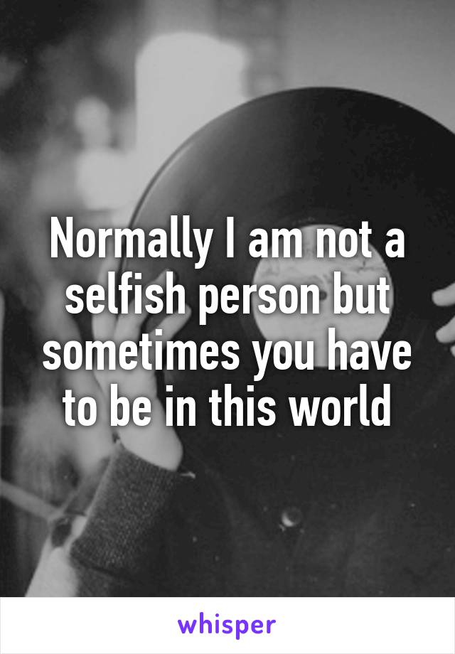 Normally I am not a selfish person but sometimes you have to be in this world