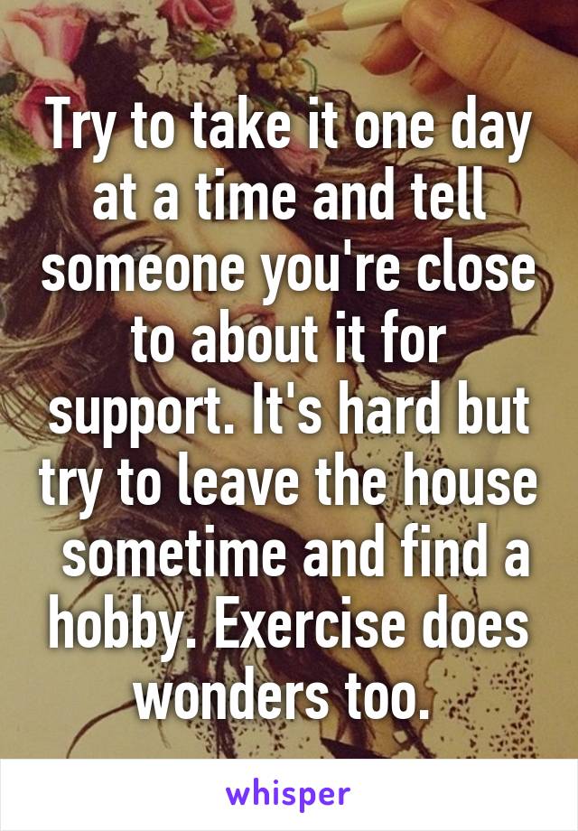 Try to take it one day at a time and tell someone you're close to about it for support. It's hard but try to leave the house  sometime and find a hobby. Exercise does wonders too. 