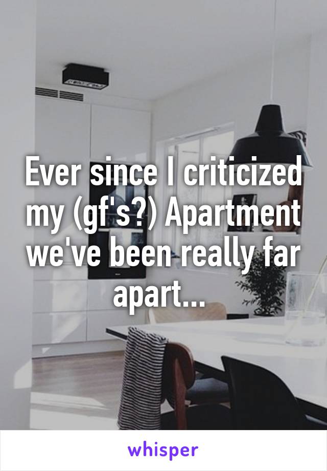 Ever since I criticized my (gf's?) Apartment we've been really far apart... 