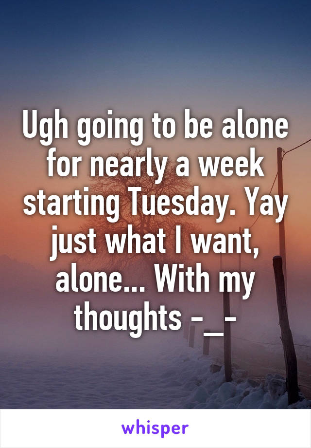 Ugh going to be alone for nearly a week starting Tuesday. Yay just what I want, alone... With my thoughts -_-