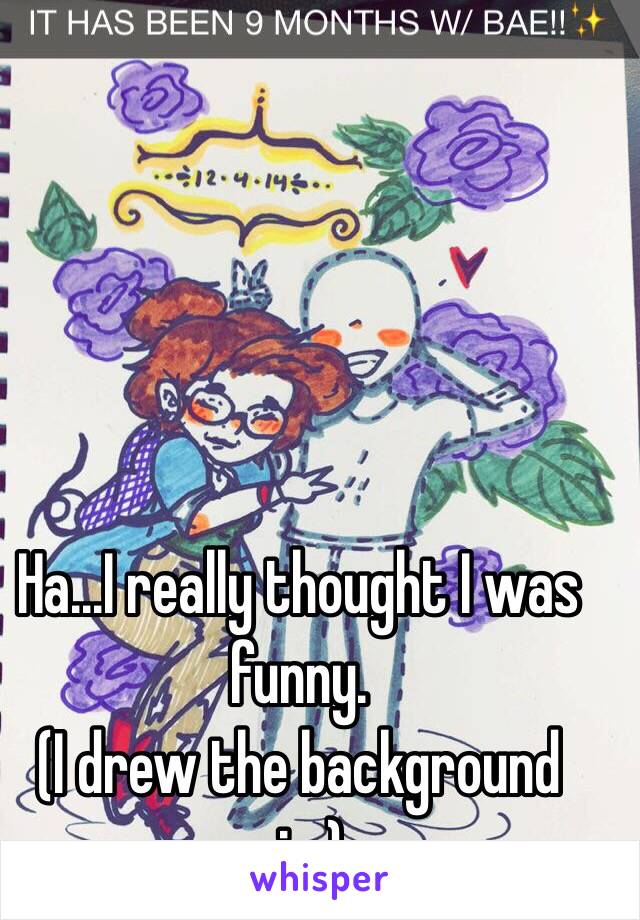 Ha...I really thought I was funny.
 (I drew the background pic.)