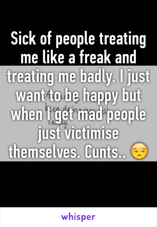 Sick of people treating me like a freak and treating me badly. I just want to be happy but when I get mad people just victimise themselves. Cunts.. 😒