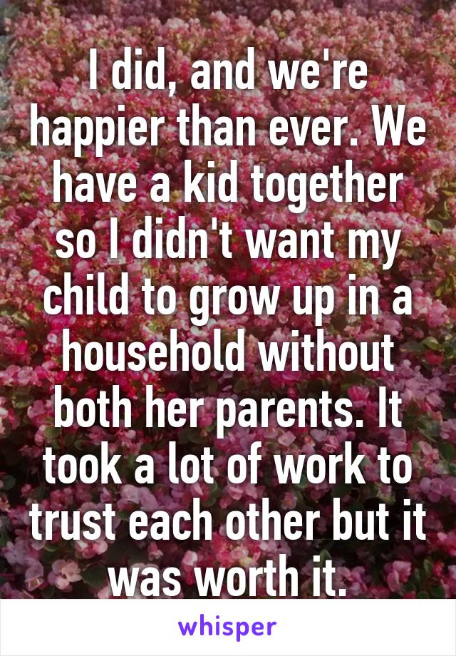 I did, and we're happier than ever. We have a kid together so I didn't want my child to grow up in a household without both her parents. It took a lot of work to trust each other but it was worth it.