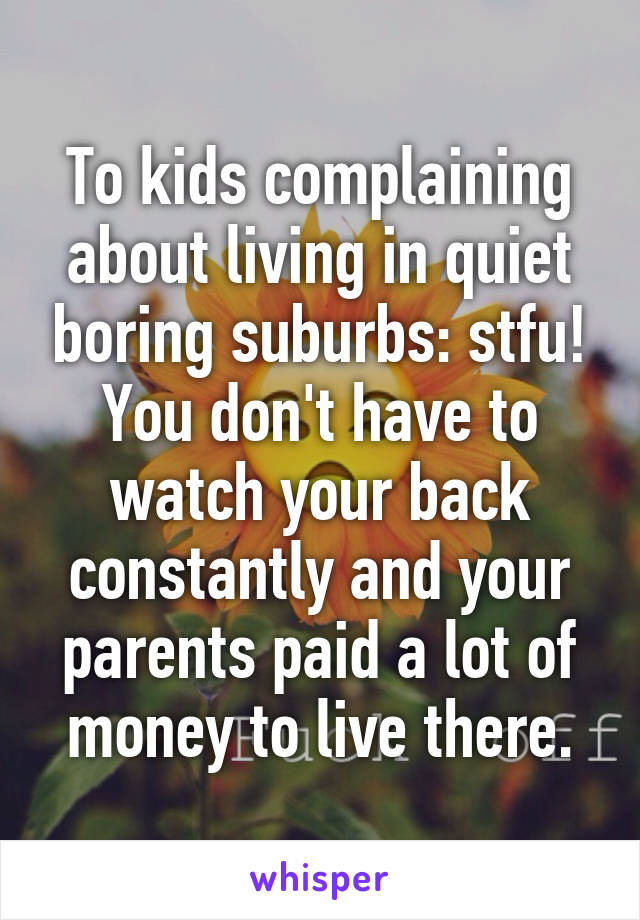 To kids complaining about living in quiet boring suburbs: stfu! You don't have to watch your back constantly and your parents paid a lot of money to live there.