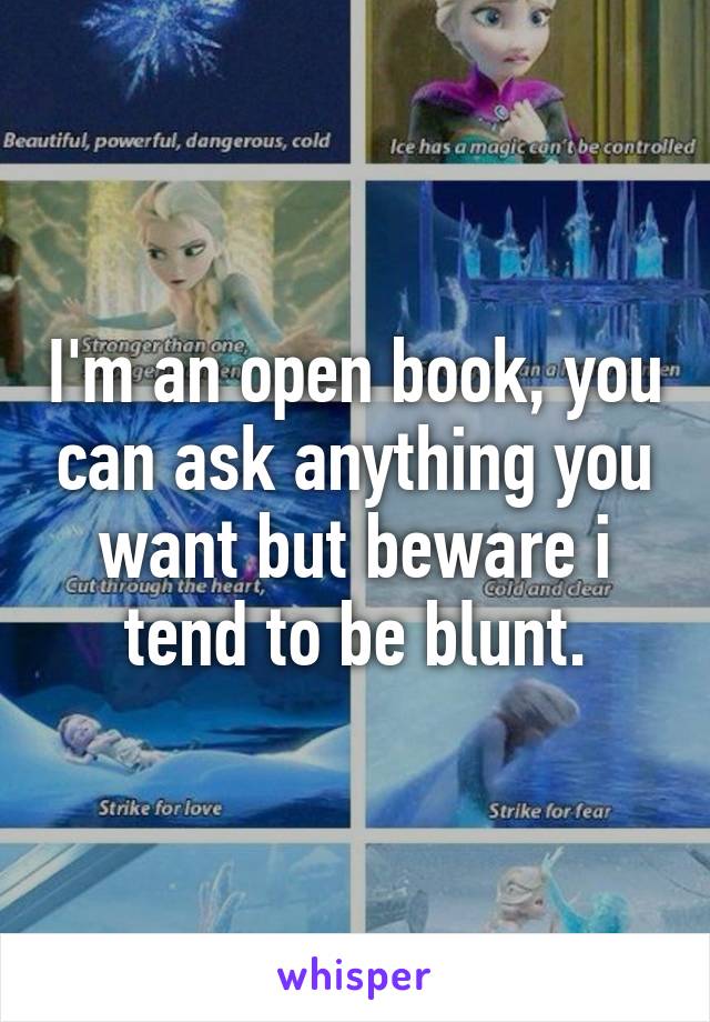 I'm an open book, you can ask anything you want but beware i tend to be blunt.