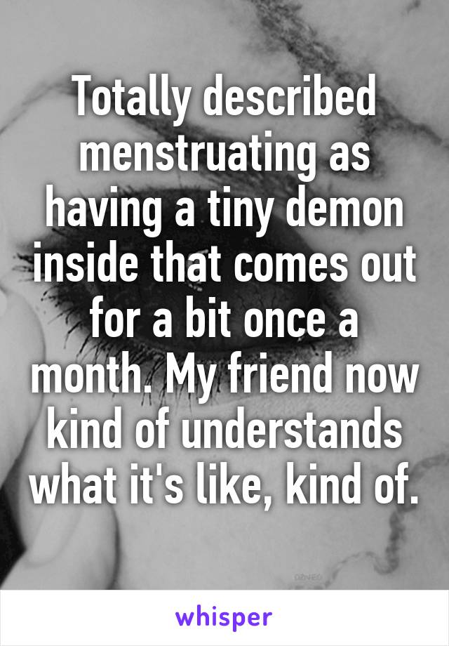 Totally described menstruating as having a tiny demon inside that comes out for a bit once a month. My friend now kind of understands what it's like, kind of. 