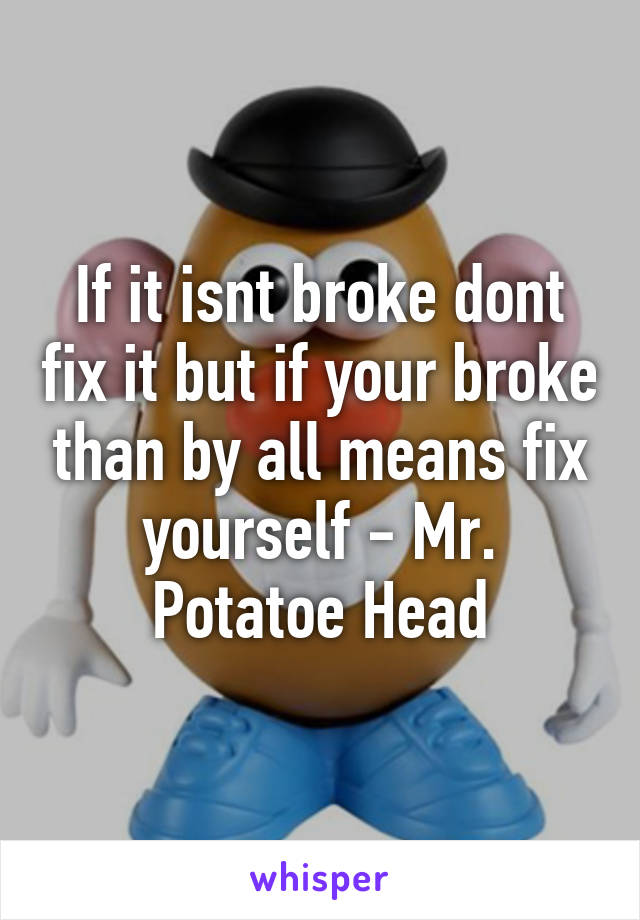 If it isnt broke dont fix it but if your broke than by all means fix yourself - Mr. Potatoe Head