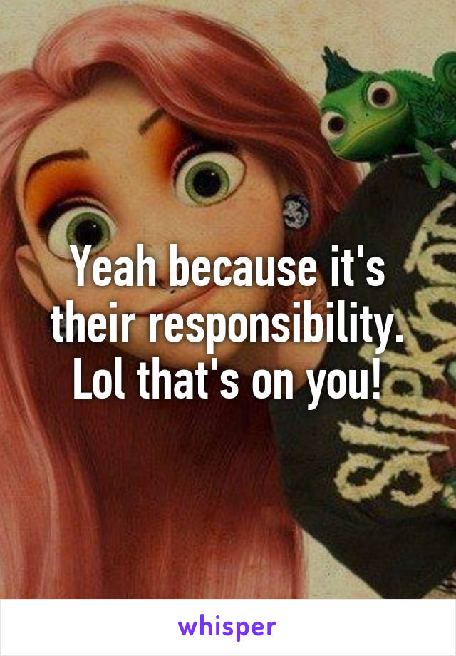 Yeah because it's their responsibility. Lol that's on you!