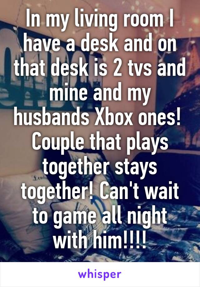 In my living room I have a desk and on that desk is 2 tvs and mine and my husbands Xbox ones! 
Couple that plays together stays together! Can't wait to game all night with him!!!!
