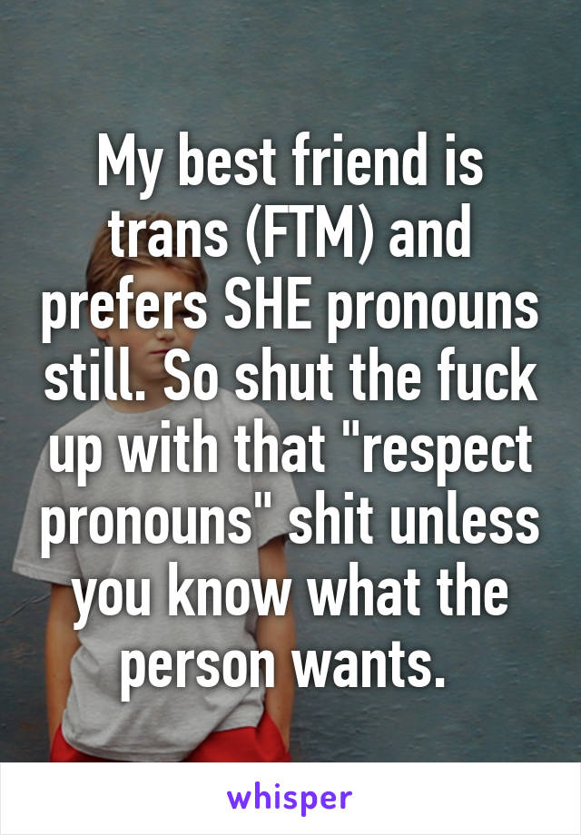 My best friend is trans (FTM) and prefers SHE pronouns still. So shut the fuck up with that "respect pronouns" shit unless you know what the person wants. 