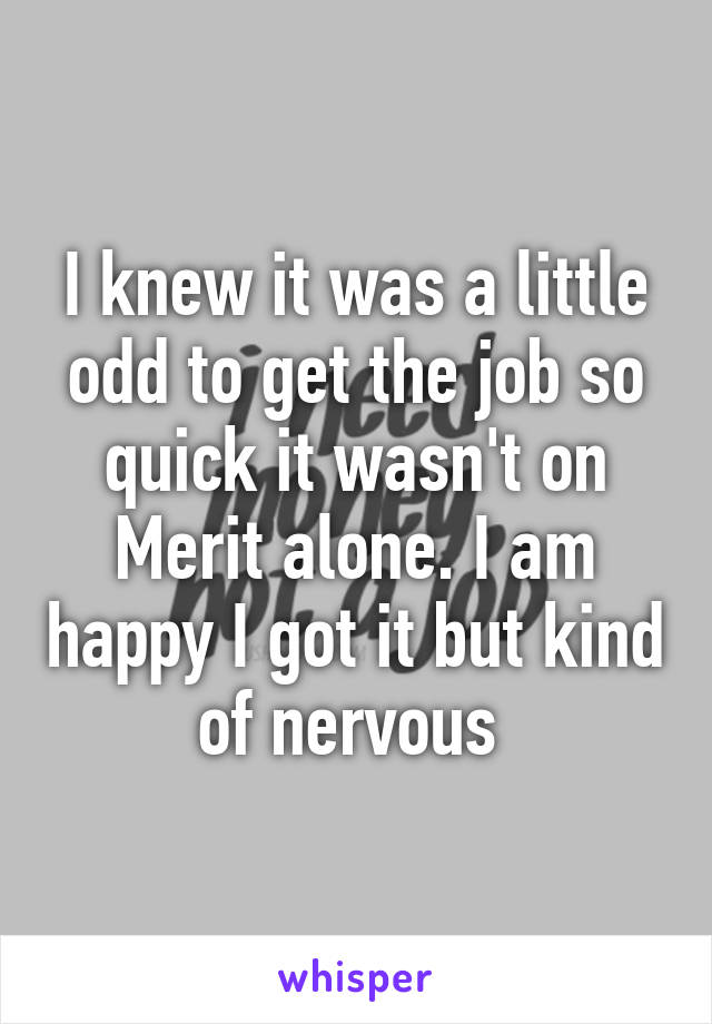 I knew it was a little odd to get the job so quick it wasn't on Merit alone. I am happy I got it but kind of nervous 