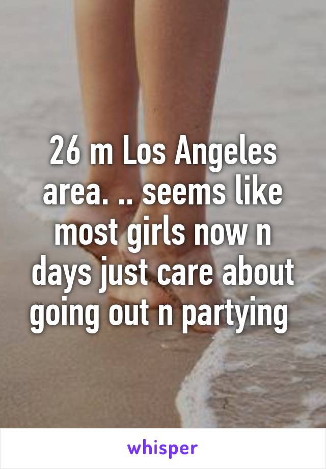 26 m Los Angeles area. .. seems like most girls now n days just care about going out n partying 