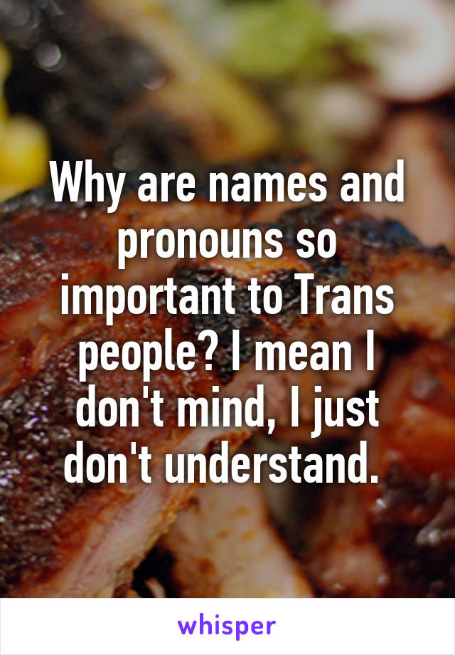 Why are names and pronouns so important to Trans people? I mean I don't mind, I just don't understand. 