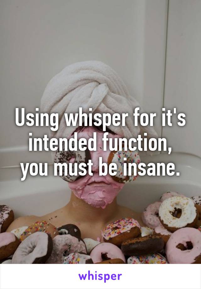 Using whisper for it's intended function, you must be insane.