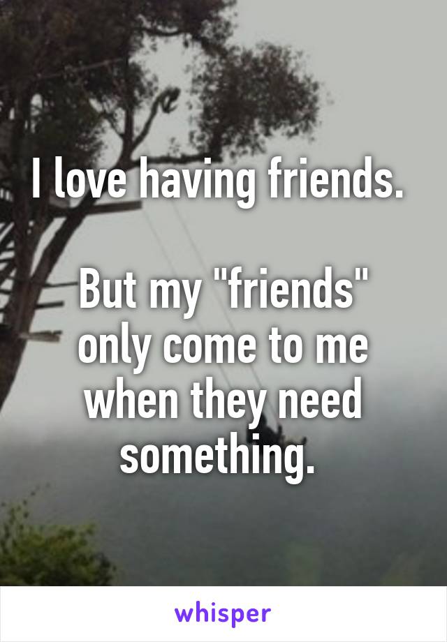 I love having friends. 

But my "friends" only come to me when they need something. 