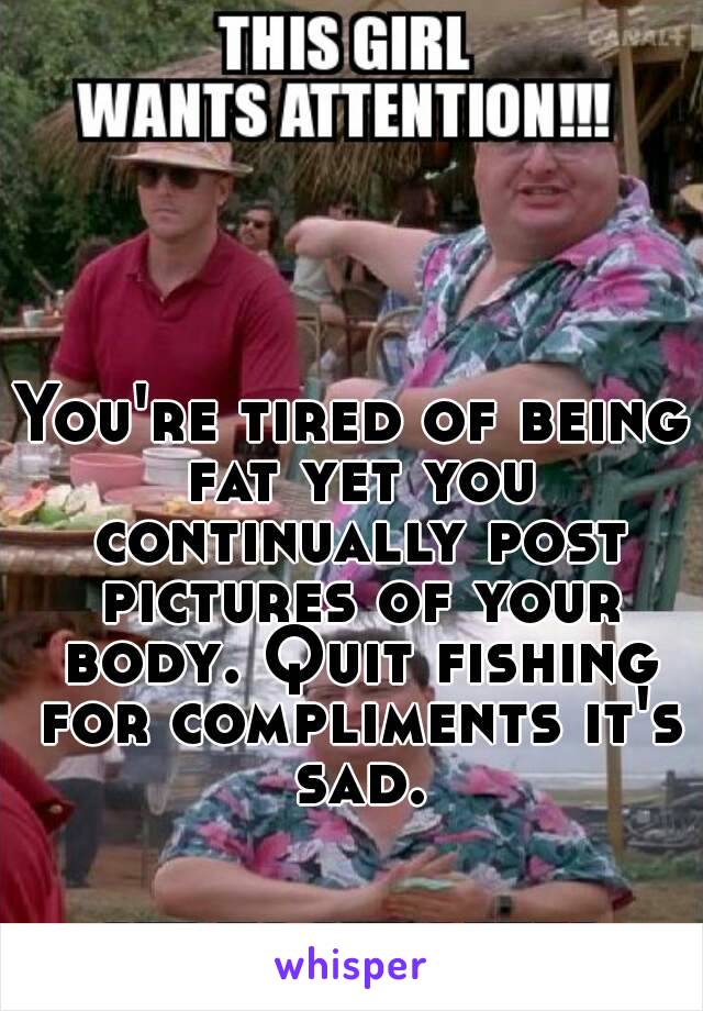 You're tired of being fat yet you continually post pictures of your body. Quit fishing for compliments it's sad.