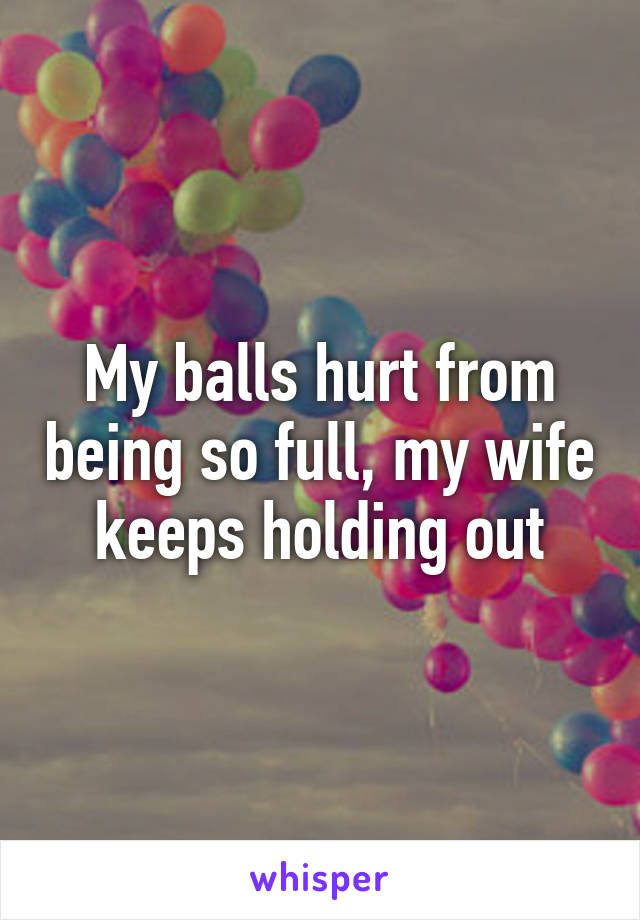 My balls hurt from being so full, my wife keeps holding out