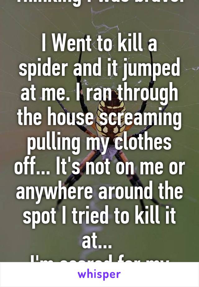 Thinking I was brave. 
I Went to kill a spider and it jumped at me. I ran through the house screaming pulling my clothes off... It's not on me or anywhere around the spot I tried to kill it at... 
I'm scared for my life now...