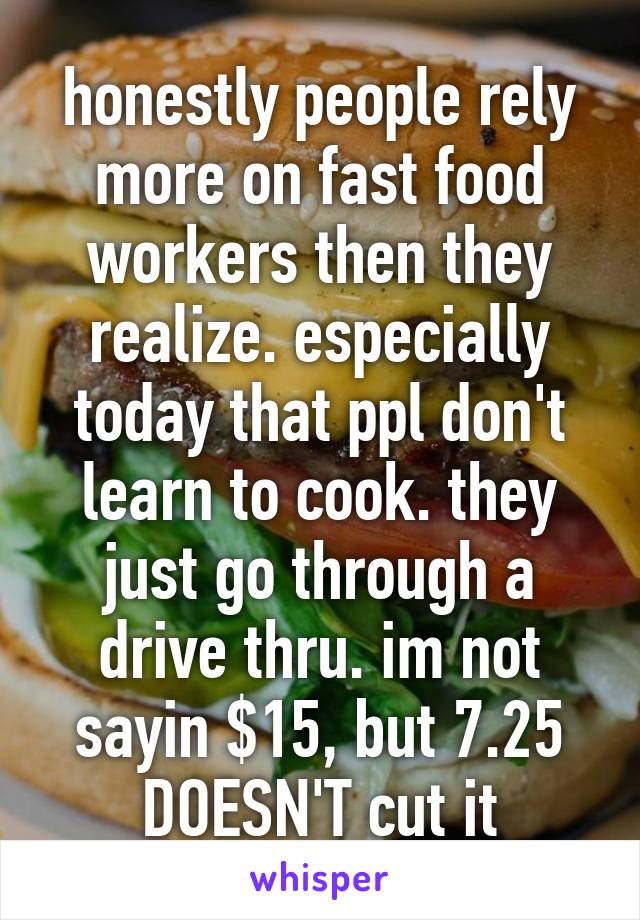 honestly people rely more on fast food workers then they realize. especially today that ppl don't learn to cook. they just go through a drive thru. im not sayin $15, but 7.25 DOESN'T cut it