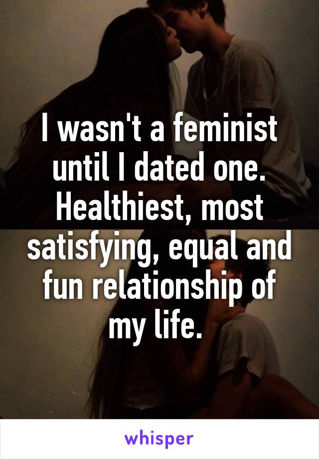 I wasn't a feminist until I dated one. Healthiest, most satisfying, equal and fun relationship of my life. 