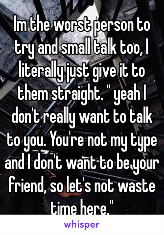 Im the worst person to try and small talk too, I literally just give it to them straight. " yeah I don't really want to talk to you. You're not my type and I don't want to be your friend, so let's not waste time here." 