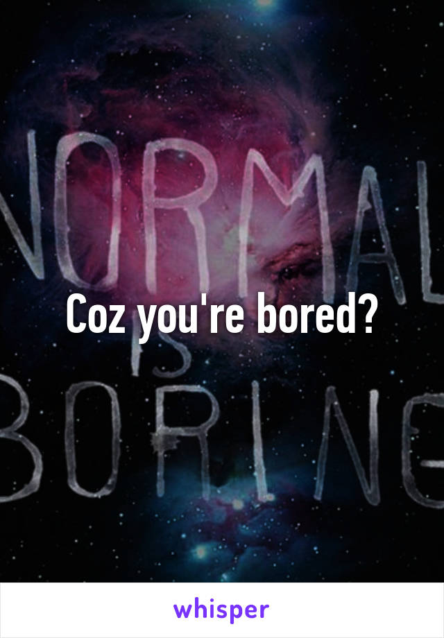 Coz you're bored?