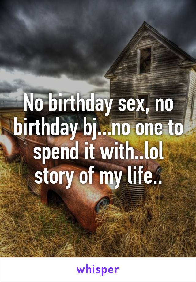 No birthday sex, no birthday bj...no one to spend it with..lol story of my life..