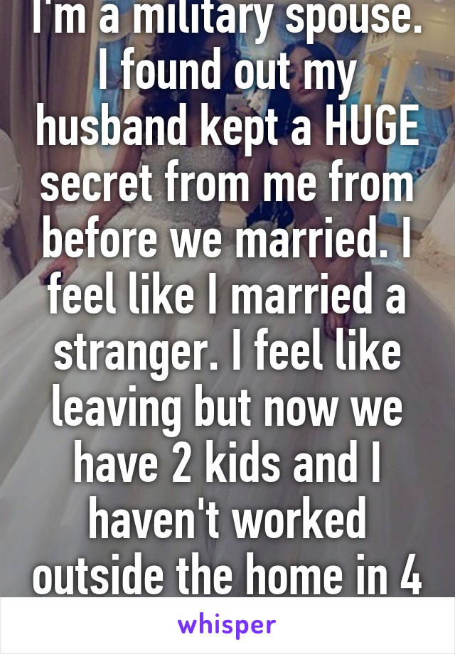 I'm a military spouse. I found out my husband kept a HUGE secret from me from before we married. I feel like I married a stranger. I feel like leaving but now we have 2 kids and I haven't worked outside the home in 4 years. I feel stuck. 