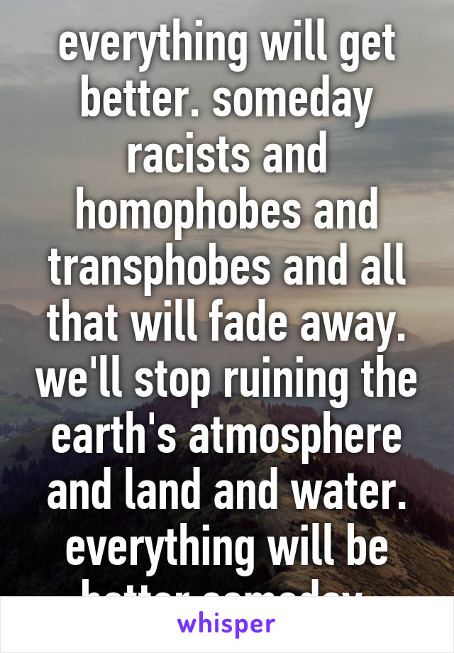 everything will get better. someday racists and homophobes and transphobes and all that will fade away. we'll stop ruining the earth's atmosphere and land and water. everything will be better someday.