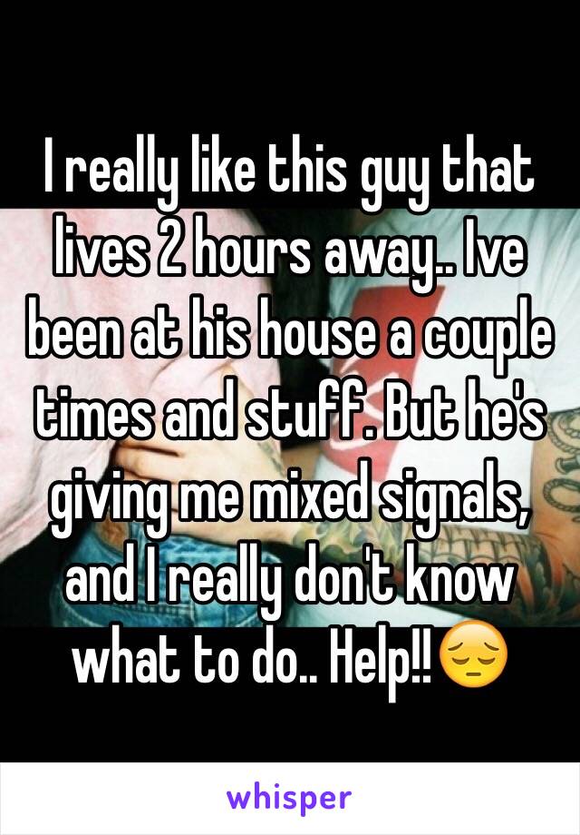 I really like this guy that lives 2 hours away.. Ive been at his house a couple times and stuff. But he's giving me mixed signals, and I really don't know what to do.. Help!!😔