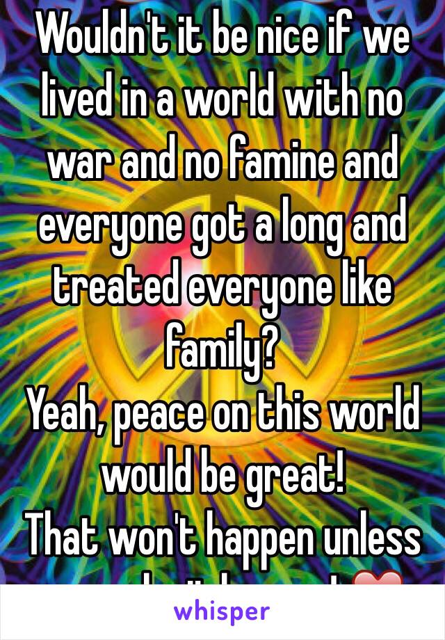 Wouldn't it be nice if we lived in a world with no war and no famine and everyone got a long and treated everyone like family? 
Yeah, peace on this world would be great!
That won't happen unless we make it happen! ❤️