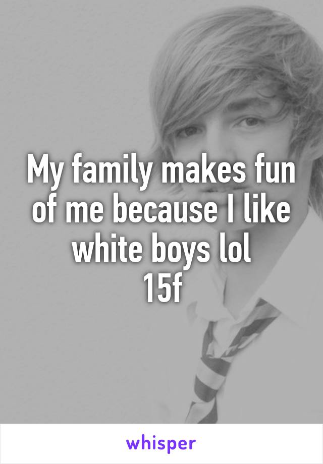 My family makes fun of me because I like white boys lol
15f