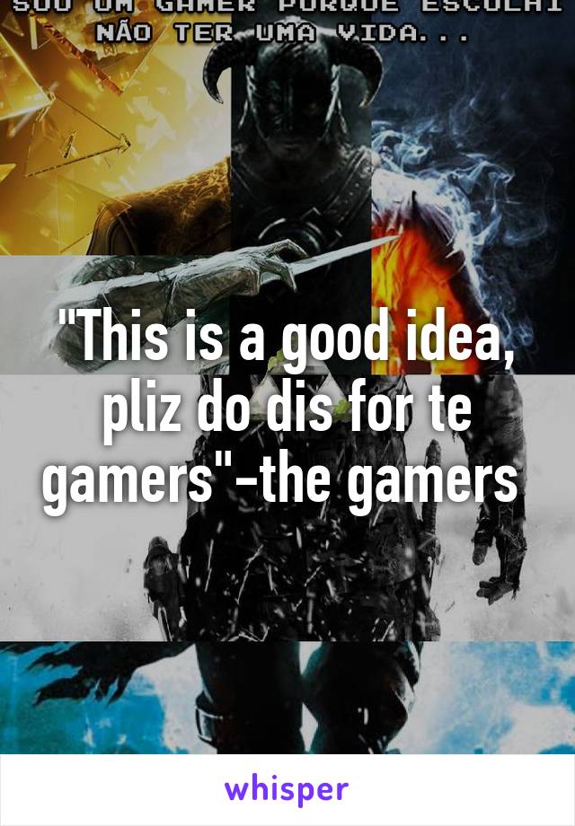 "This is a good idea, pliz do dis for te gamers"-the gamers 