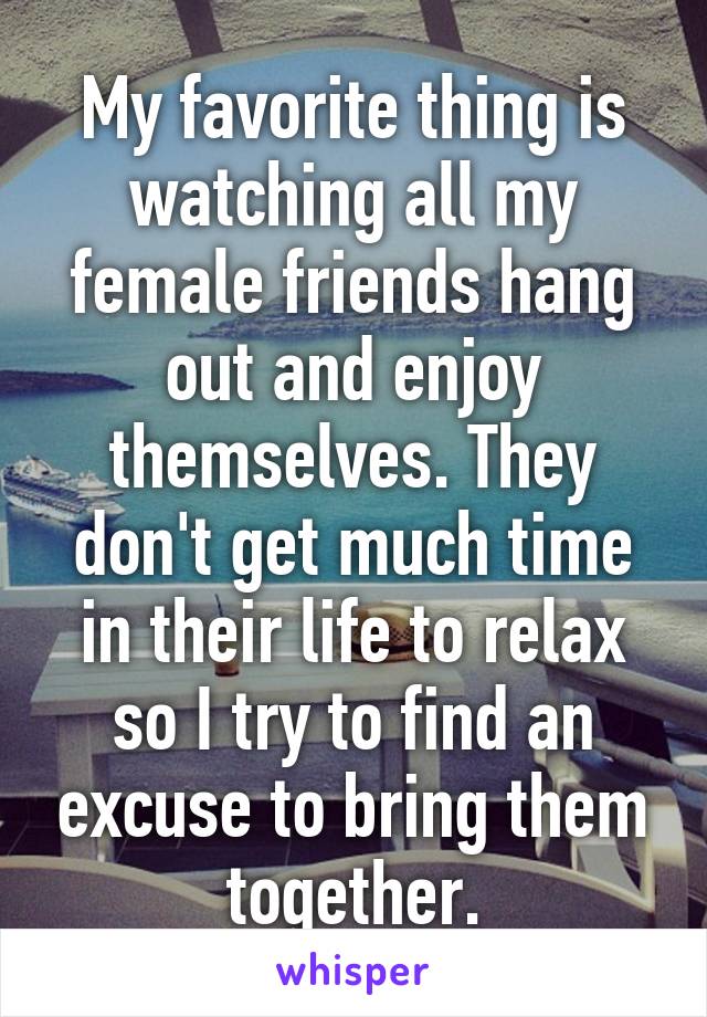 My favorite thing is watching all my female friends hang out and enjoy themselves. They don't get much time in their life to relax so I try to find an excuse to bring them together.