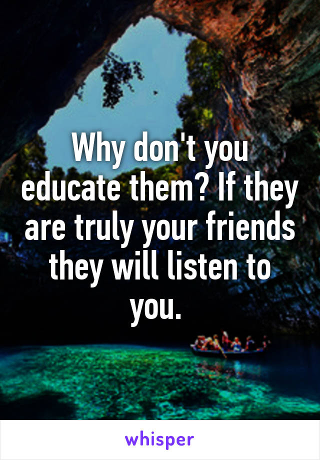 Why don't you educate them? If they are truly your friends they will listen to you. 