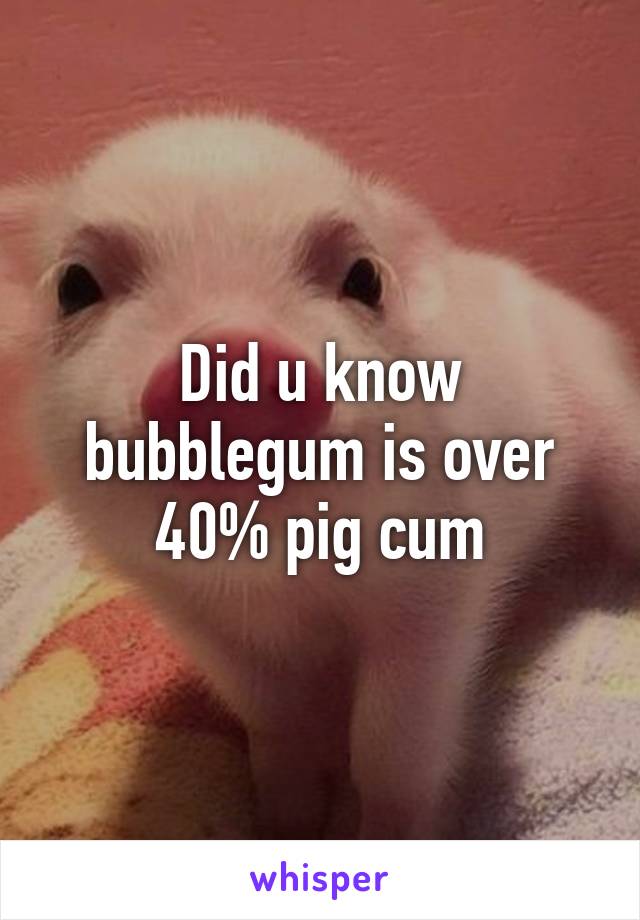 Did u know bubblegum is over 40% pig cum