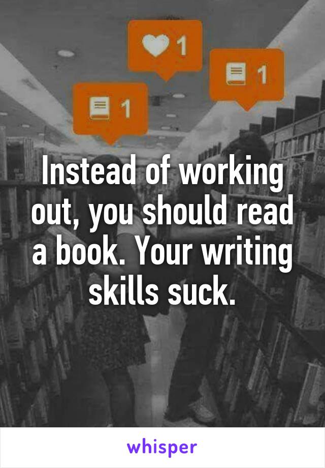 Instead of working out, you should read a book. Your writing skills suck.