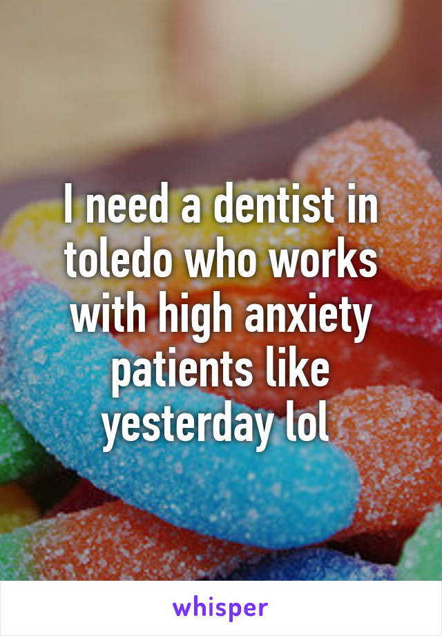 I need a dentist in toledo who works with high anxiety patients like yesterday lol 