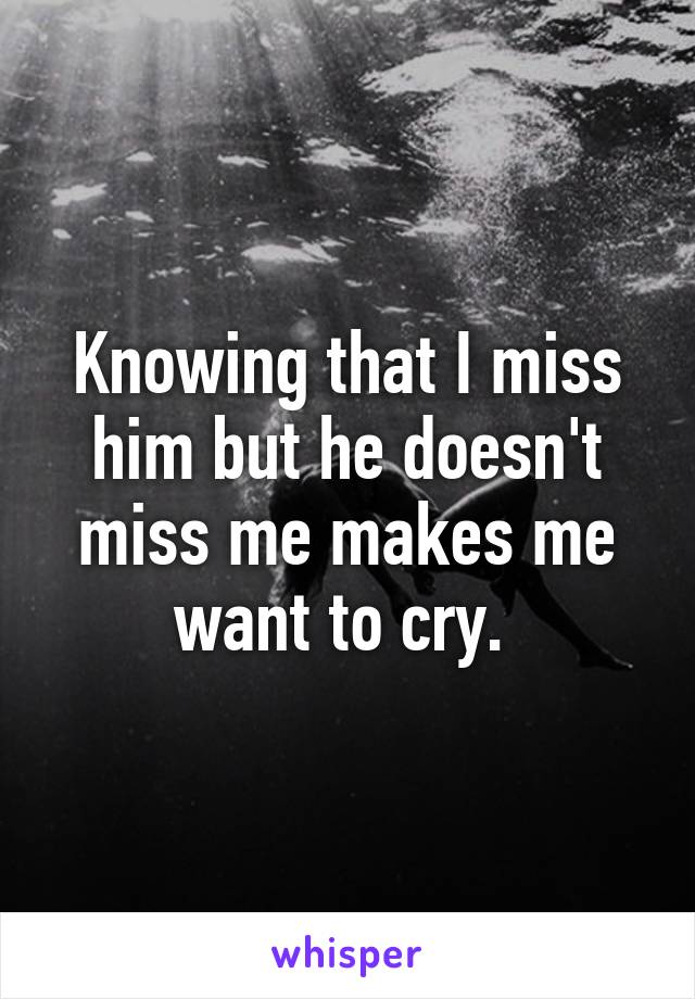 Knowing that I miss him but he doesn't miss me makes me want to cry. 