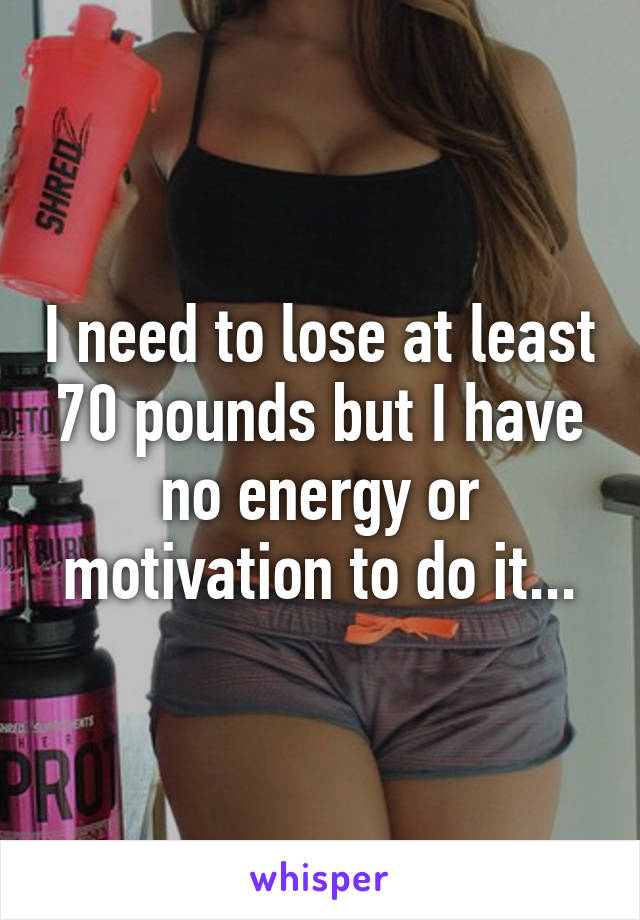 I need to lose at least 70 pounds but I have no energy or motivation to do it...