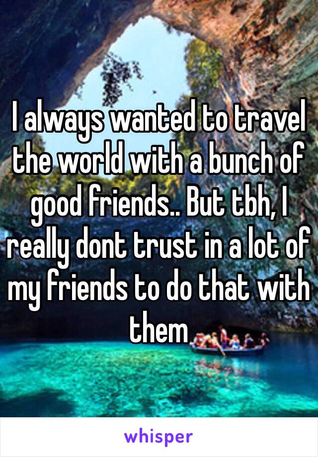 I always wanted to travel the world with a bunch of good friends.. But tbh, I really dont trust in a lot of my friends to do that with them