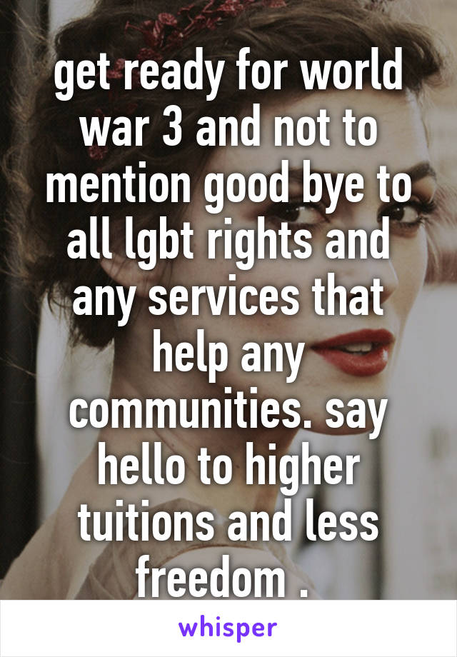 get ready for world war 3 and not to mention good bye to all lgbt rights and any services that help any communities. say hello to higher tuitions and less freedom . 