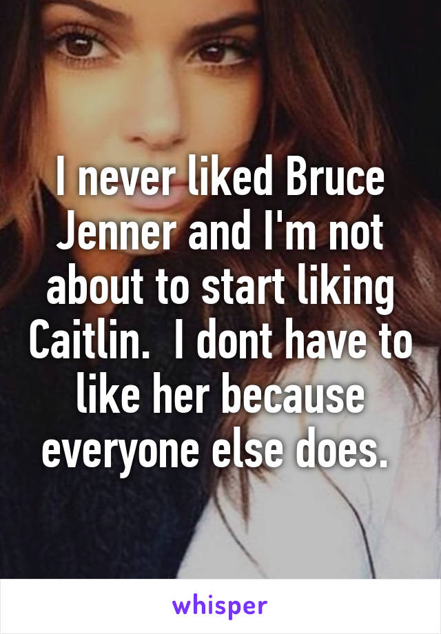 I never liked Bruce Jenner and I'm not about to start liking Caitlin.  I dont have to like her because everyone else does. 