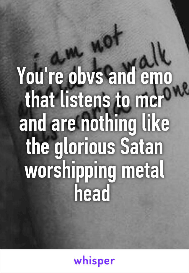 You're obvs and emo that listens to mcr and are nothing like the glorious Satan worshipping metal head 