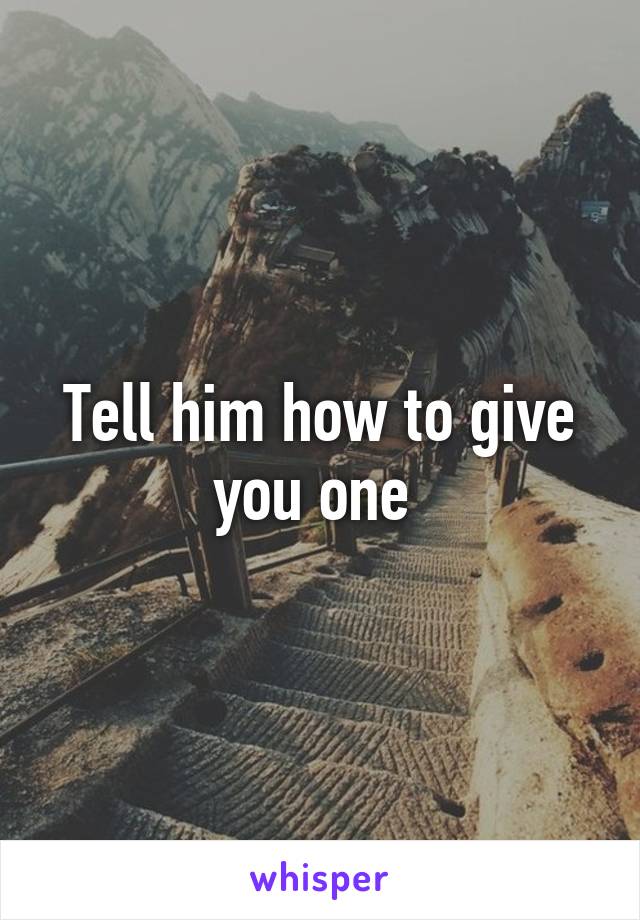 Tell him how to give you one 