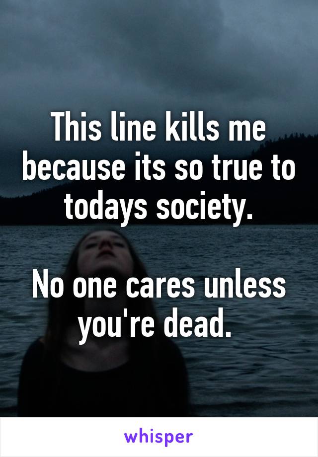 This line kills me because its so true to todays society.

No one cares unless you're dead. 