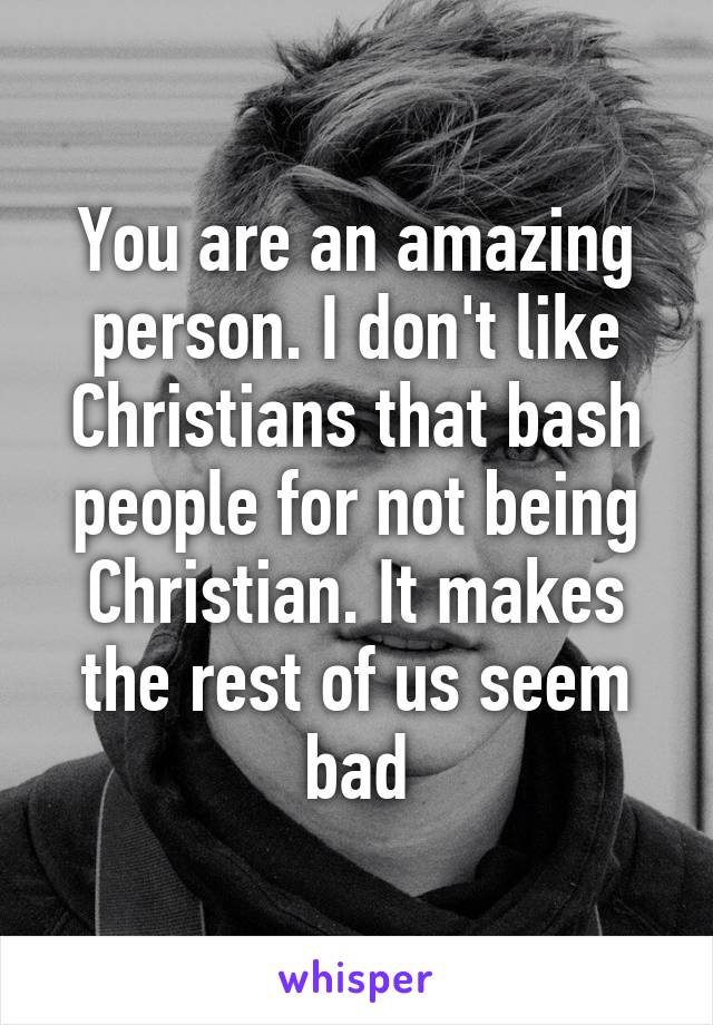 You are an amazing person. I don't like Christians that bash people for not being Christian. It makes the rest of us seem bad