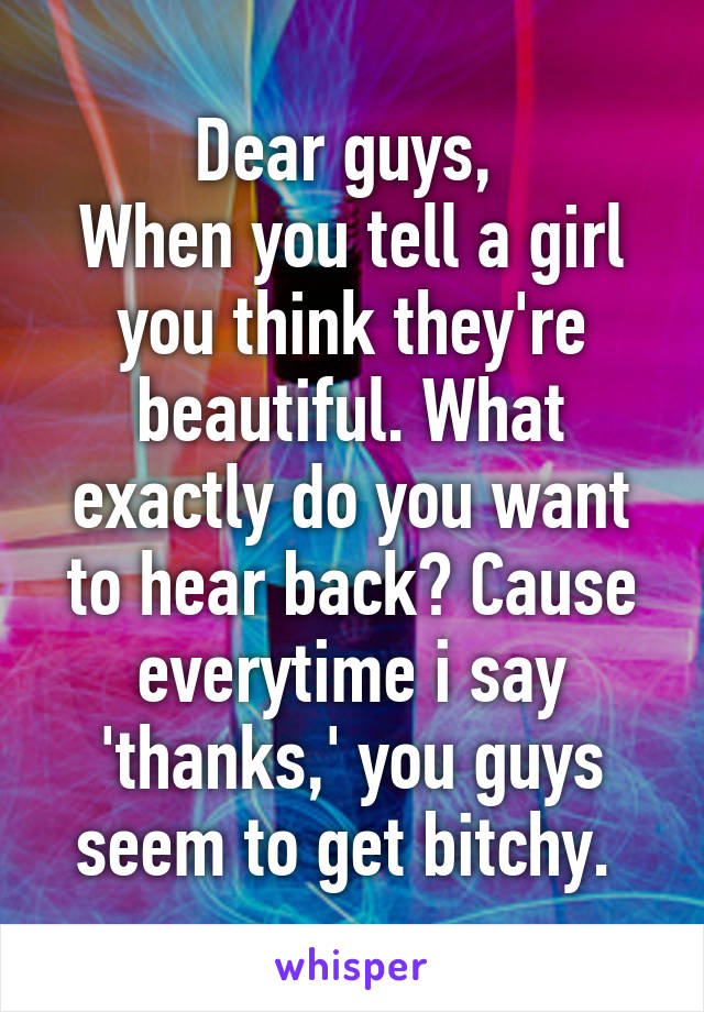 Dear guys, 
When you tell a girl you think they're beautiful. What exactly do you want to hear back? Cause everytime i say 'thanks,' you guys seem to get bitchy. 