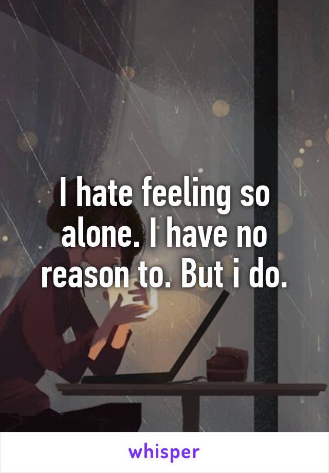 I hate feeling so alone. I have no reason to. But i do.